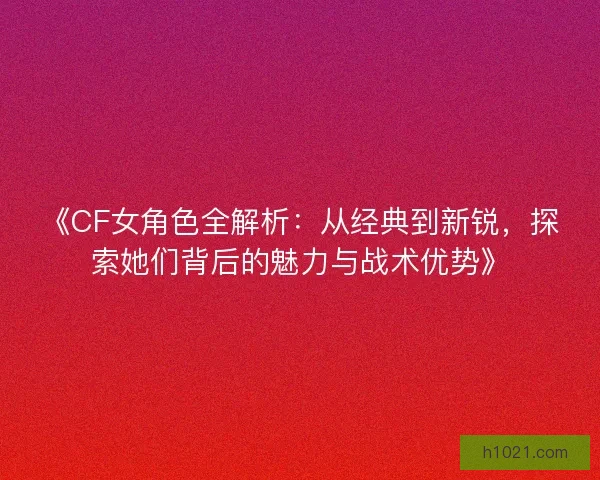 《CF女角色全解析：从经典到新锐，探索她们背后的魅力与战术优势》