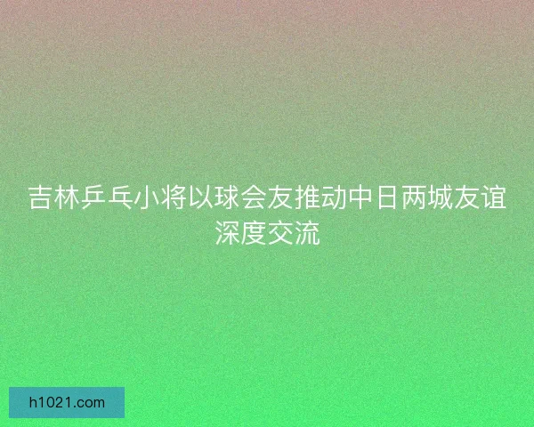 吉林乒乓小将以球会友推动中日两城友谊深度交流