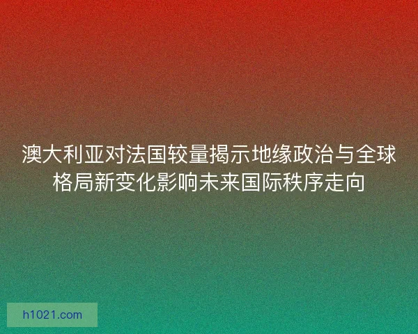 澳大利亚对法国较量揭示地缘政治与全球格局新变化影响未来国际秩序走向