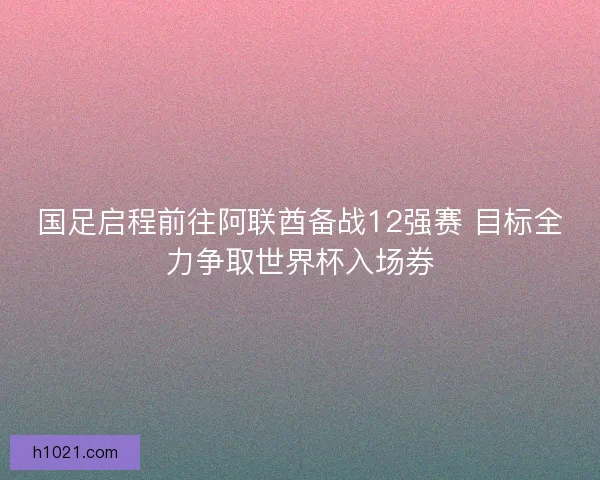 国足启程前往阿联酋备战12强赛 目标全力争取世界杯入场券