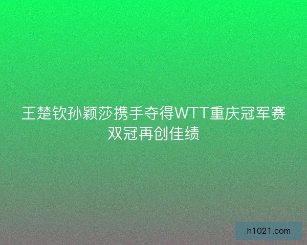 王楚钦孙颖莎携手夺得WTT重庆冠军赛双冠再创佳绩
