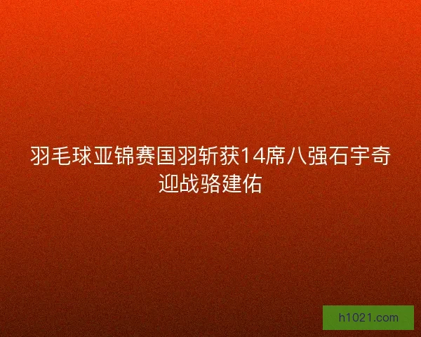 羽毛球亚锦赛国羽斩获14席八强石宇奇迎战骆建佑