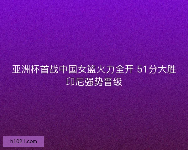 亚洲杯首战中国女篮火力全开 51分大胜印尼强势晋级