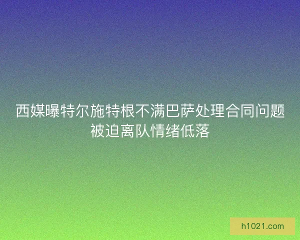 西媒曝特尔施特根不满巴萨处理合同问题被迫离队情绪低落