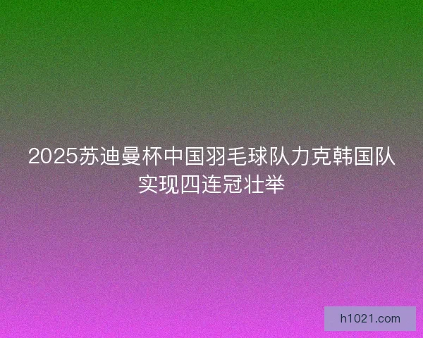 2025苏迪曼杯中国羽毛球队力克韩国队实现四连冠壮举