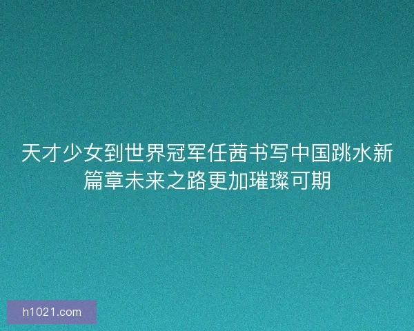 天才少女到世界冠军任茜书写中国跳水新篇章未来之路更加璀璨可期
