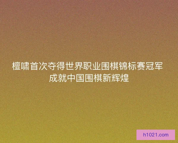 檀啸首次夺得世界职业围棋锦标赛冠军 成就中国围棋新辉煌