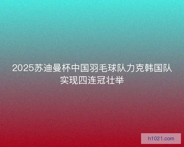 2025苏迪曼杯中国羽毛球队力克韩国队实现四连冠壮举