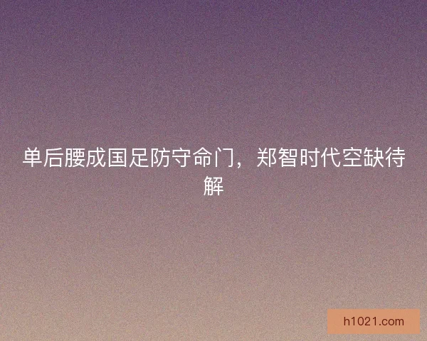 单后腰成国足防守命门，郑智时代空缺待解