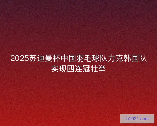 2025苏迪曼杯中国羽毛球队力克韩国队实现四连冠壮举