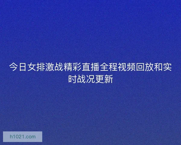 今日女排激战精彩直播全程视频回放和实时战况更新