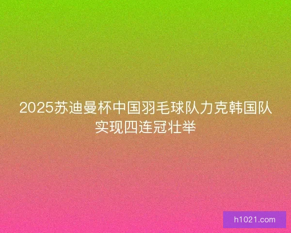 2025苏迪曼杯中国羽毛球队力克韩国队实现四连冠壮举