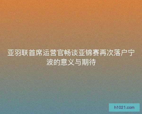 亚羽联首席运营官畅谈亚锦赛再次落户宁波的意义与期待