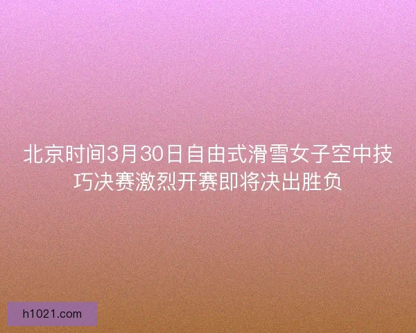 北京时间3月30日自由式滑雪女子空中技巧决赛激烈开赛即将决出胜负