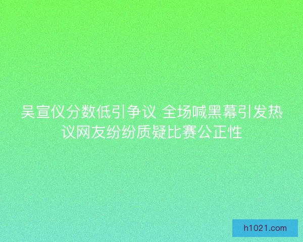 吴宣仪分数低引争议 全场喊黑幕引发热议网友纷纷质疑比赛公正性