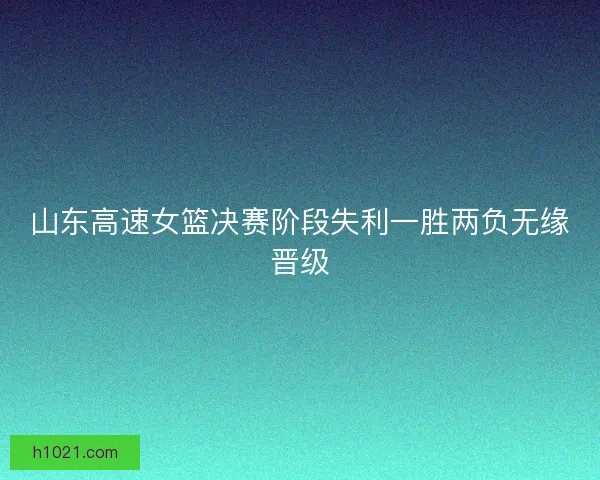 山东高速女篮决赛阶段失利一胜两负无缘晋级