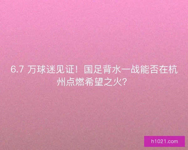 6.7 万球迷见证！国足背水一战能否在杭州点燃希望之火？