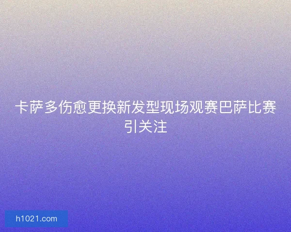 卡萨多伤愈更换新发型现场观赛巴萨比赛引关注