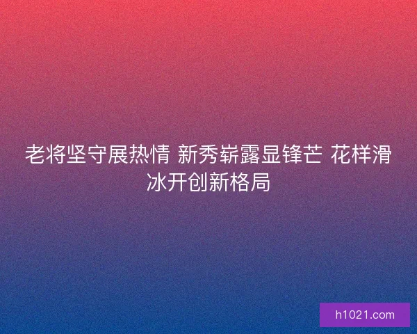 老将坚守展热情 新秀崭露显锋芒 花样滑冰开创新格局